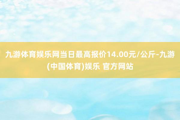 九游体育娱乐网当日最高报价14.00元/公斤-九游(中国体育)娱乐 官方网站