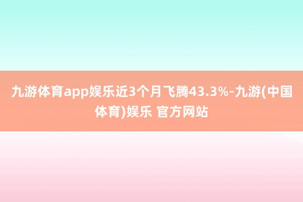 九游体育app娱乐近3个月飞腾43.3%-九游(中国体育)娱乐 官方网站