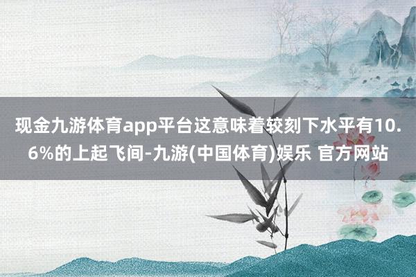 现金九游体育app平台这意味着较刻下水平有10.6%的上起飞间-九游(中国体育)娱乐 官方网站