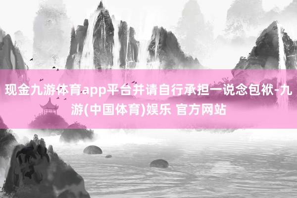 现金九游体育app平台并请自行承担一说念包袱-九游(中国体育)娱乐 官方网站