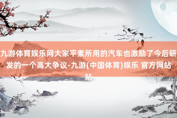 九游体育娱乐网大家平素所用的汽车也激励了今后研发的一个高大争议-九游(中国体育)娱乐 官方网站