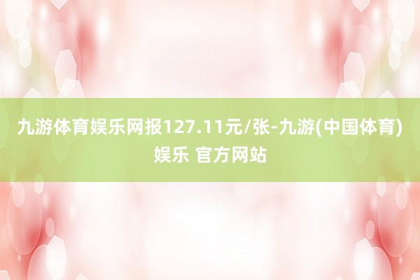 九游体育娱乐网报127.11元/张-九游(中国体育)娱乐 官方网站