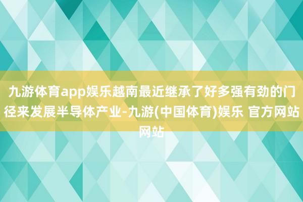 九游体育app娱乐越南最近继承了好多强有劲的门径来发展半导体产业-九游(中国体育)娱乐 官方网站