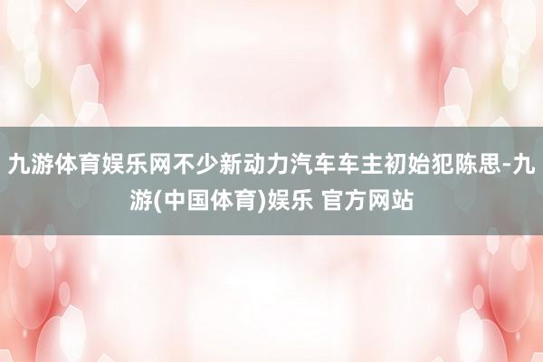 九游体育娱乐网不少新动力汽车车主初始犯陈思-九游(中国体育)娱乐 官方网站