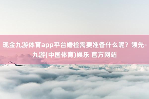 现金九游体育app平台婚检需要准备什么呢？领先-九游(中国体育)娱乐 官方网站