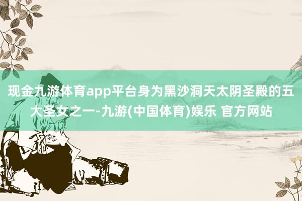 现金九游体育app平台身为黑沙洞天太阴圣殿的五大圣女之一-九游(中国体育)娱乐 官方网站