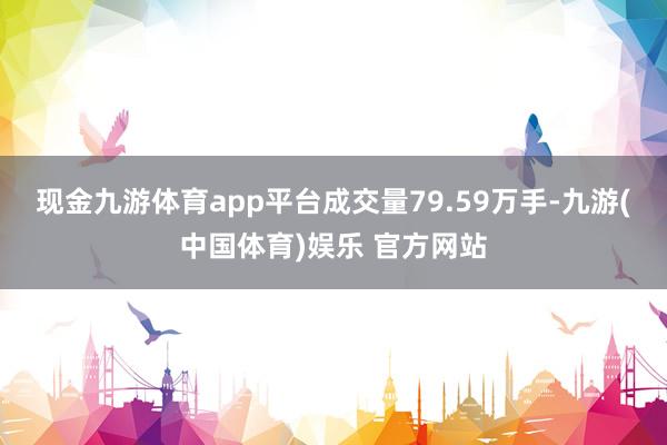 现金九游体育app平台成交量79.59万手-九游(中国体育)娱乐 官方网站