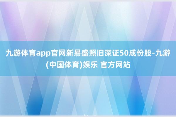 九游体育app官网新易盛照旧深证50成份股-九游(中国体育)娱乐 官方网站