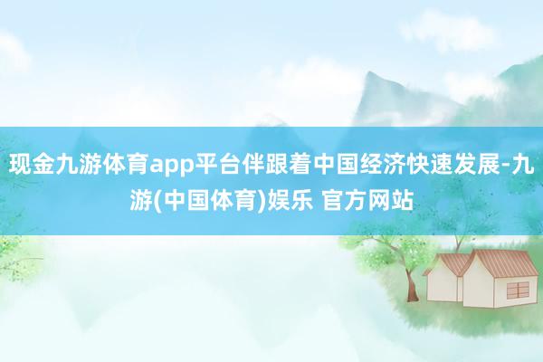 现金九游体育app平台伴跟着中国经济快速发展-九游(中国体育)娱乐 官方网站