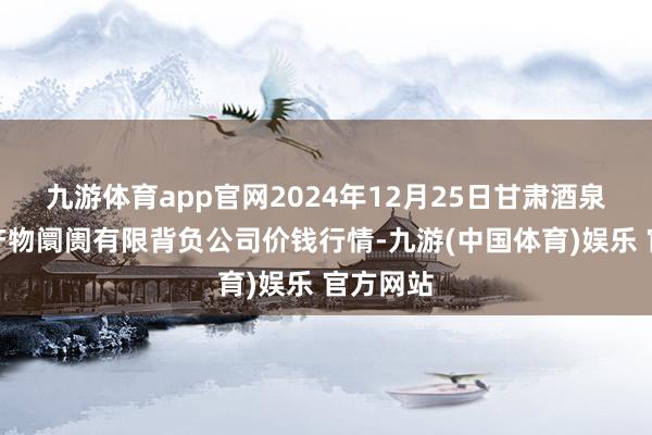 九游体育app官网2024年12月25日甘肃酒泉春光农产物阛阓有限背负公司价钱行情-九游(中国体育)娱乐 官方网站