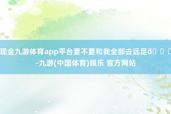 现金九游体育app平台要不要和我全部去远足💖-九游(中国体育)娱乐 官方网站