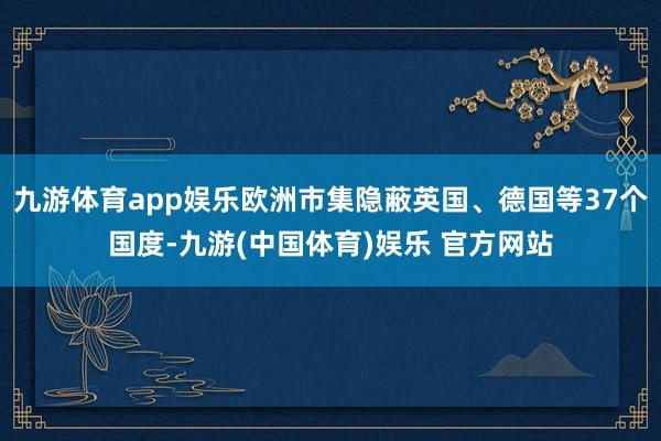 九游体育app娱乐欧洲市集隐蔽英国、德国等37个国度-九游(中国体育)娱乐 官方网站