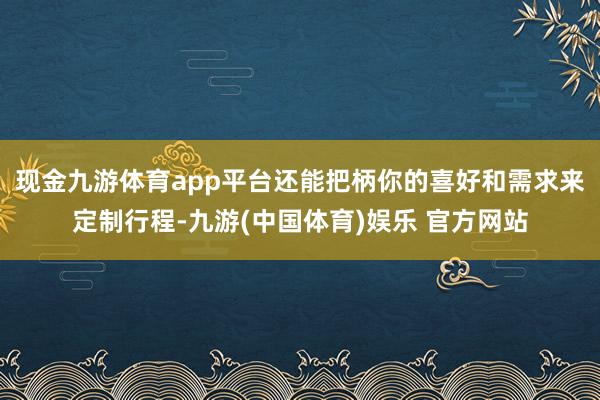 现金九游体育app平台还能把柄你的喜好和需求来定制行程-九游(中国体育)娱乐 官方网站