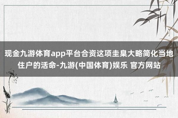 现金九游体育app平台合资这项圭臬大略简化当地住户的活命-九游(中国体育)娱乐 官方网站