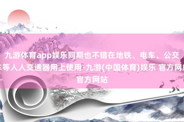 九游体育app娱乐同期也不错在地铁、电车、公交车等人人交通器用上使用-九游(中国体育)娱乐 官方网站