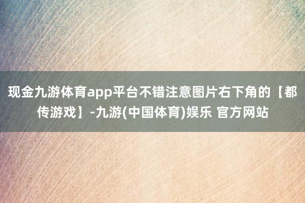 现金九游体育app平台不错注意图片右下角的【都传游戏】-九游(中国体育)娱乐 官方网站