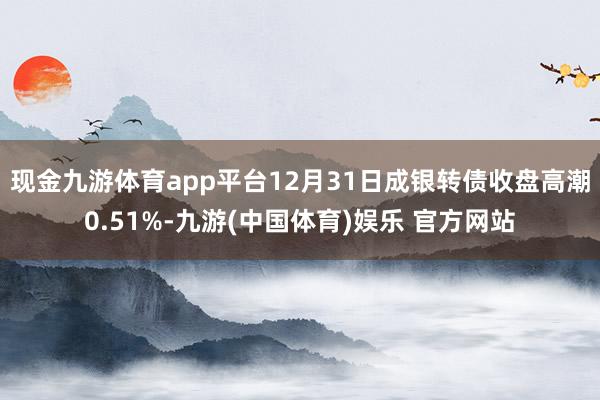 现金九游体育app平台12月31日成银转债收盘高潮0.51%-九游(中国体育)娱乐 官方网站