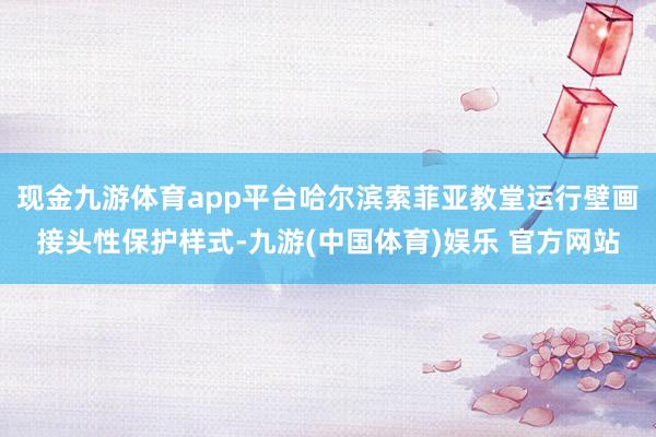 现金九游体育app平台哈尔滨索菲亚教堂运行壁画接头性保护样式-九游(中国体育)娱乐 官方网站
