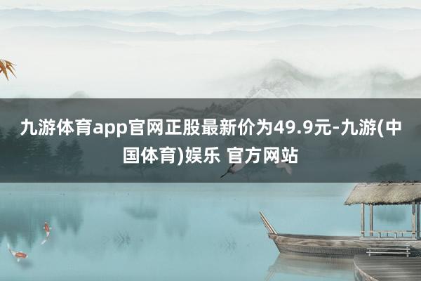 九游体育app官网正股最新价为49.9元-九游(中国体育)娱乐 官方网站