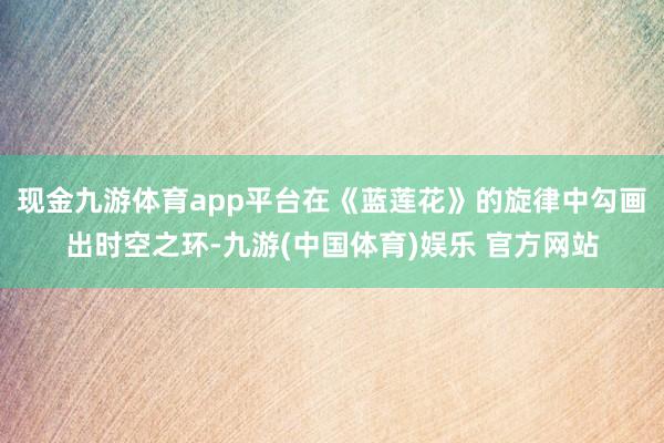 现金九游体育app平台在《蓝莲花》的旋律中勾画出时空之环-九游(中国体育)娱乐 官方网站