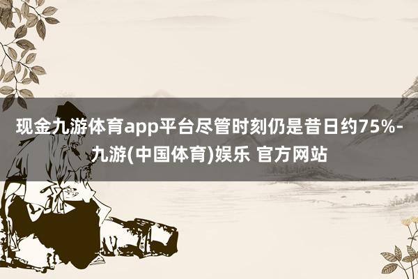 现金九游体育app平台尽管时刻仍是昔日约75%-九游(中国体育)娱乐 官方网站