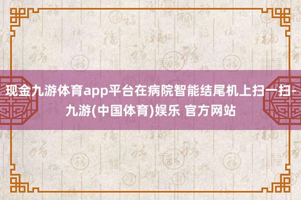 现金九游体育app平台在病院智能结尾机上扫一扫-九游(中国体育)娱乐 官方网站