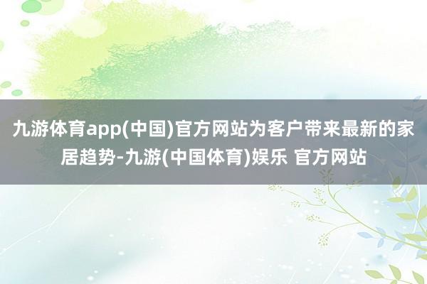 九游体育app(中国)官方网站为客户带来最新的家居趋势-九游(中国体育)娱乐 官方网站