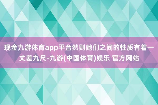 现金九游体育app平台然则她们之间的性质有着一丈差九尺-九游(中国体育)娱乐 官方网站
