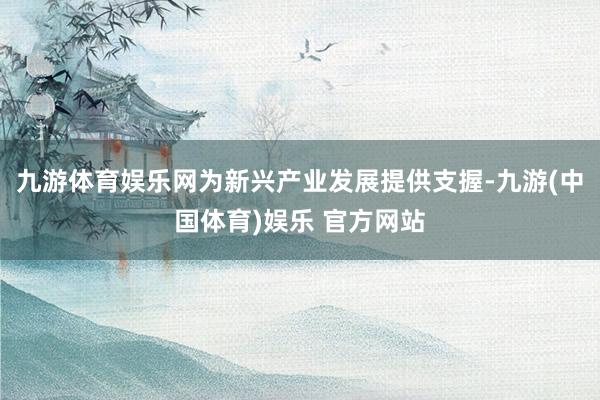 九游体育娱乐网为新兴产业发展提供支握-九游(中国体育)娱乐 官方网站