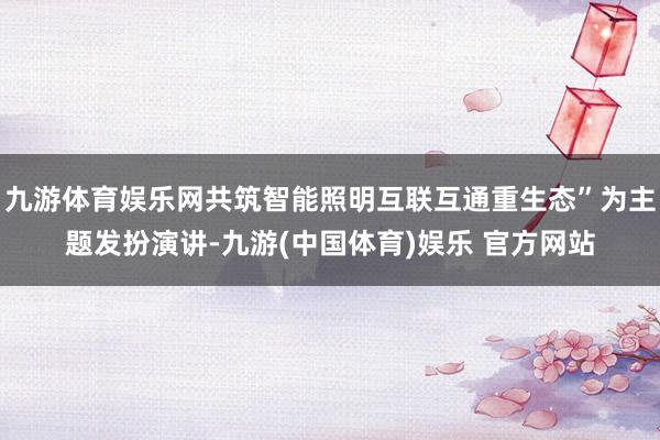 九游体育娱乐网共筑智能照明互联互通重生态”为主题发扮演讲-九游(中国体育)娱乐 官方网站