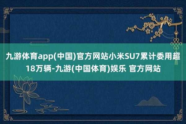 九游体育app(中国)官方网站小米SU7累计委用超18万辆-九游(中国体育)娱乐 官方网站