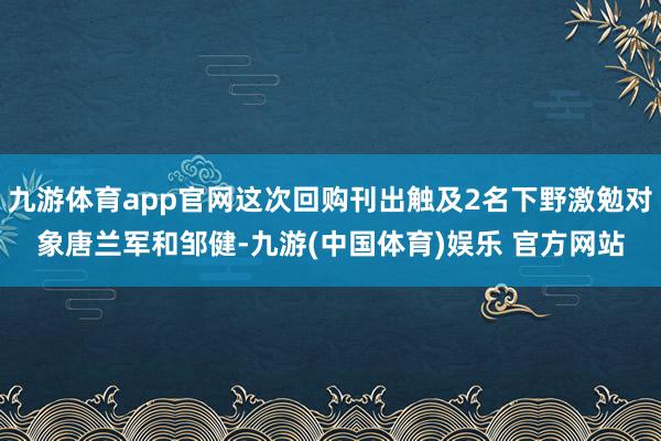 九游体育app官网这次回购刊出触及2名下野激勉对象唐兰军和邹健-九游(中国体育)娱乐 官方网站