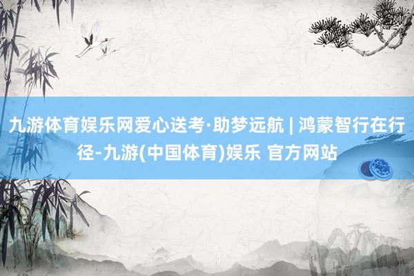 九游体育娱乐网爱心送考·助梦远航 | 鸿蒙智行在行径-九游(中国体育)娱乐 官方网站
