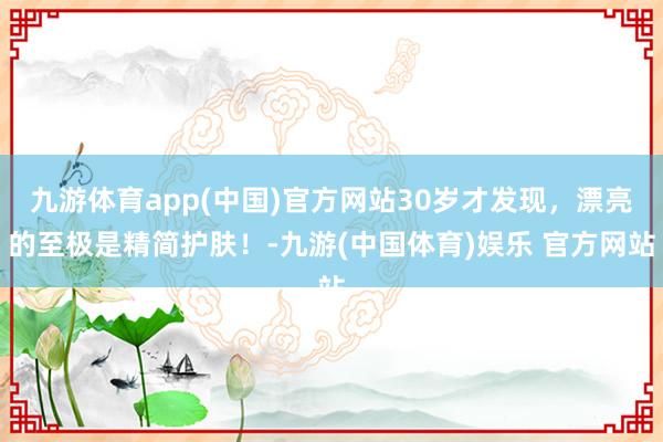 九游体育app(中国)官方网站30岁才发现，漂亮的至极是精简护肤！-九游(中国体育)娱乐 官方网站