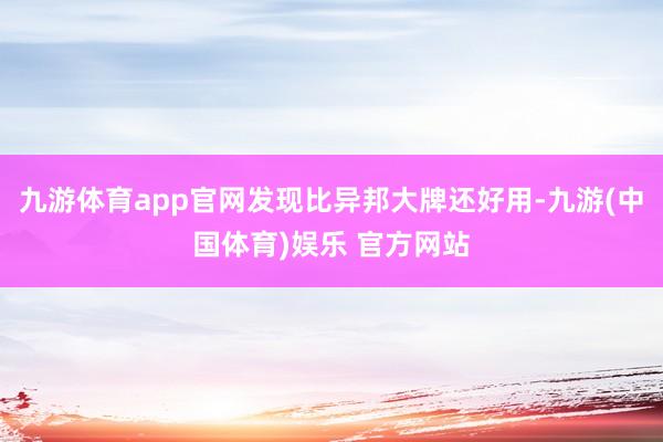 九游体育app官网发现比异邦大牌还好用-九游(中国体育)娱乐 官方网站