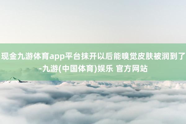 现金九游体育app平台抹开以后能嗅觉皮肤被润到了-九游(中国体育)娱乐 官方网站