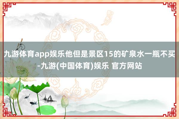 九游体育app娱乐他但是景区15的矿泉水一瓶不买-九游(中国体育)娱乐 官方网站