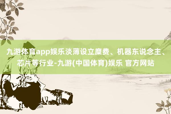 九游体育app娱乐淡薄设立糜费、机器东说念主、芯片等行业-九游(中国体育)娱乐 官方网站