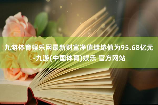 九游体育娱乐网最新财富净值缱绻值为95.68亿元-九游(中国体育)娱乐 官方网站