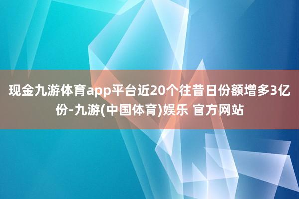 现金九游体育app平台近20个往昔日份额增多3亿份-九游(中国体育)娱乐 官方网站