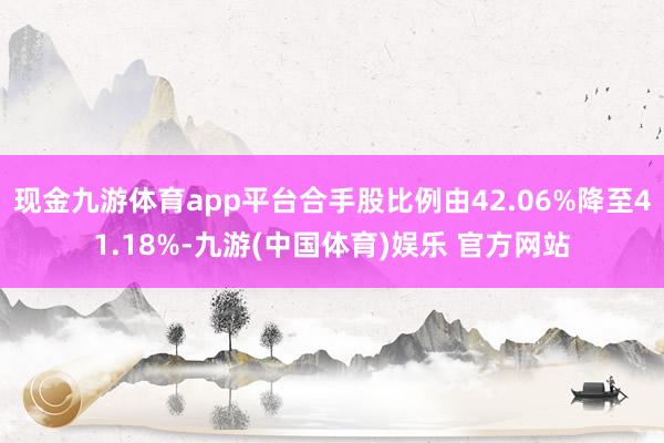 现金九游体育app平台合手股比例由42.06%降至41.18%-九游(中国体育)娱乐 官方网站