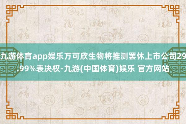 九游体育app娱乐万可欣生物将推测罢休上市公司29.99%表决权-九游(中国体育)娱乐 官方网站