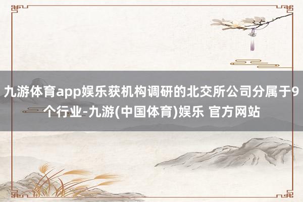 九游体育app娱乐获机构调研的北交所公司分属于9个行业-九游(中国体育)娱乐 官方网站