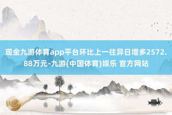 现金九游体育app平台环比上一往异日增多2572.88万元-九游(中国体育)娱乐 官方网站