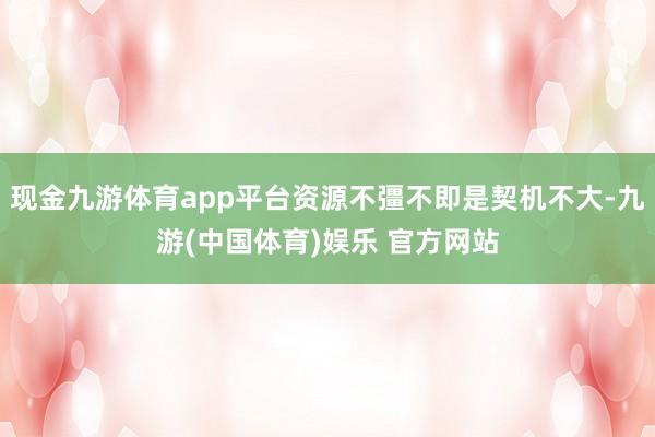 现金九游体育app平台资源不彊不即是契机不大-九游(中国体育)娱乐 官方网站
