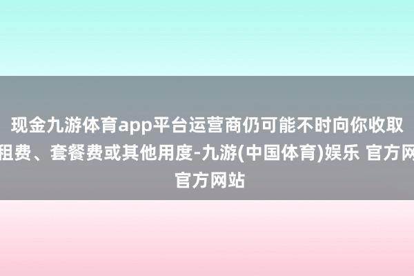 现金九游体育app平台运营商仍可能不时向你收取月租费、套餐费或其他用度-九游(中国体育)娱乐 官方网站