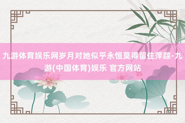 九游体育娱乐网岁月对她似乎永恒莫得留住萍踪-九游(中国体育)娱乐 官方网站