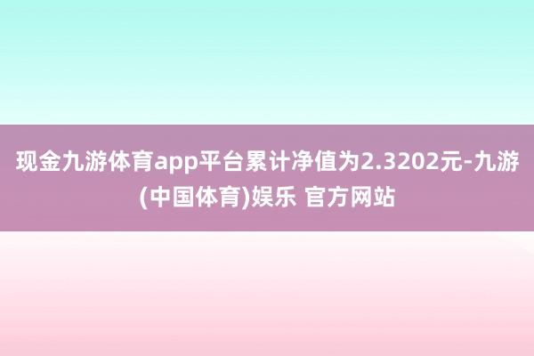 现金九游体育app平台累计净值为2.3202元-九游(中国体育)娱乐 官方网站