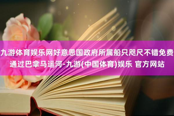 九游体育娱乐网好意思国政府所属船只咫尺不错免费通过巴拿马运河-九游(中国体育)娱乐 官方网站