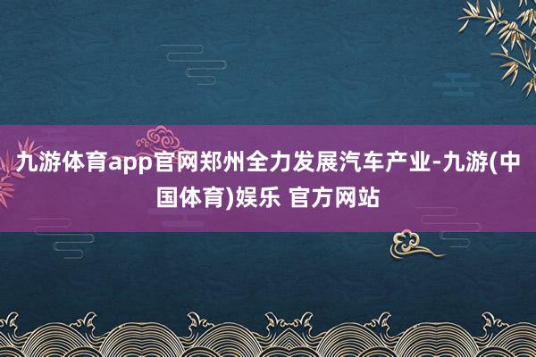 九游体育app官网郑州全力发展汽车产业-九游(中国体育)娱乐 官方网站
